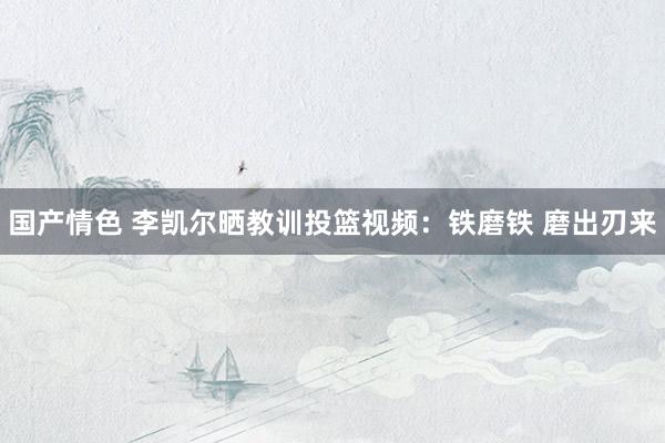 国产情色 李凯尔晒教训投篮视频：铁磨铁 磨出刃来