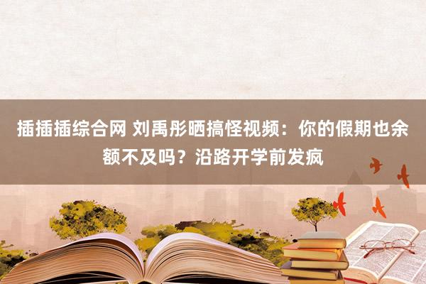 插插插综合网 刘禹彤晒搞怪视频：你的假期也余额不及吗？沿路开学前发疯