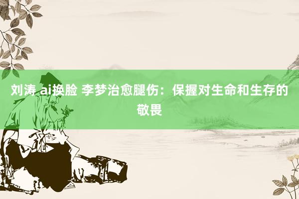 刘涛 ai换脸 李梦治愈腿伤：保握对生命和生存的敬畏