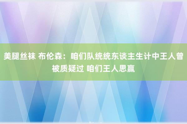美腿丝袜 布伦森：咱们队统统东谈主生计中王人曾被质疑过 咱们王人思赢