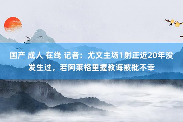 国产 成人 在线 记者：尤文主场1射正近20年没发生过，若阿莱格里握教诲被批不幸