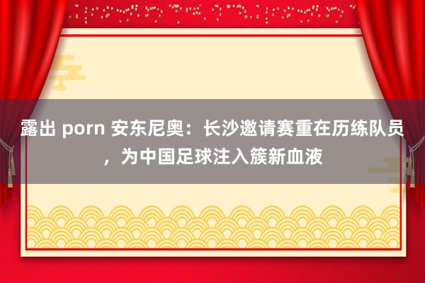 露出 porn 安东尼奥：长沙邀请赛重在历练队员，为中国足球注入簇新血液