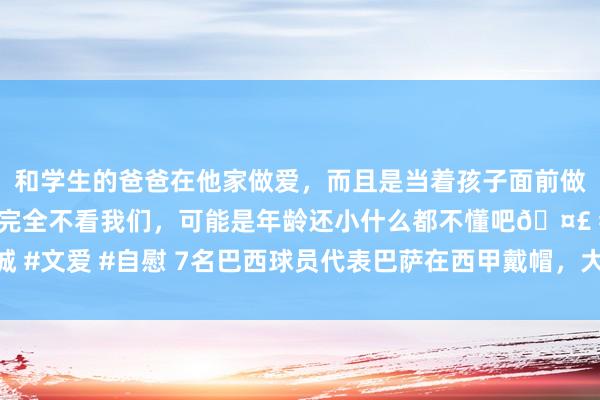 和学生的爸爸在他家做爱，而且是当着孩子面前做爱，太刺激了，孩子完全不看我们，可能是年龄还小什么都不懂吧🤣 #同城 #文爱 #自慰 7名巴西球员代表巴萨在西甲戴帽，大罗、内马尔、拉菲尼亚在列
