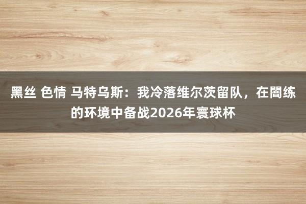 黑丝 色情 马特乌斯：我冷落维尔茨留队，在闇练的环境中备战2026年寰球杯