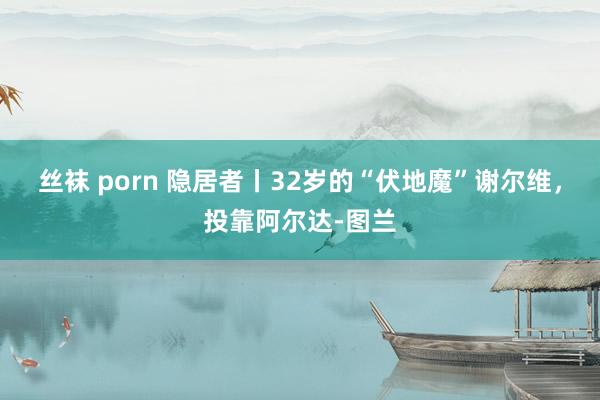 丝袜 porn 隐居者丨32岁的“伏地魔”谢尔维，投靠阿尔达-图兰