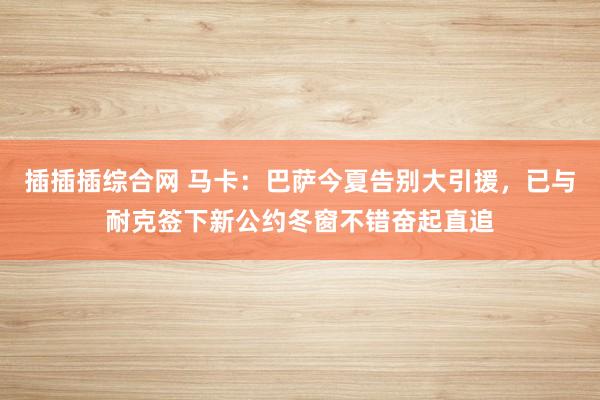 插插插综合网 马卡：巴萨今夏告别大引援，已与耐克签下新公约冬窗不错奋起直追