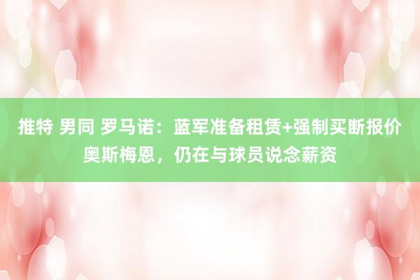 推特 男同 罗马诺：蓝军准备租赁+强制买断报价奥斯梅恩，仍在与球员说念薪资