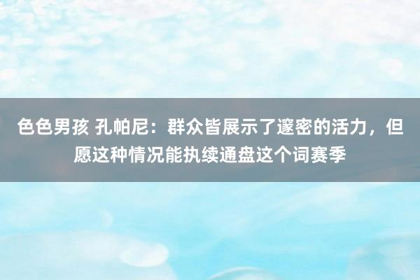 色色男孩 孔帕尼：群众皆展示了邃密的活力，但愿这种情况能执续通盘这个词赛季