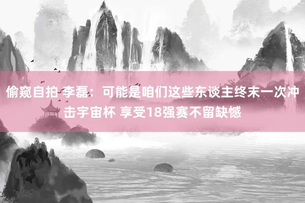 偷窥自拍 李磊：可能是咱们这些东谈主终末一次冲击宇宙杯 享受18强赛不留缺憾