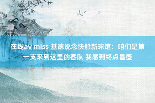 在线av miss 基德说念快船新球馆：咱们是第一支来到这里的客队 我感到终点昌盛