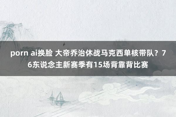 porn ai换脸 大帝乔治休战马克西单核带队？76东说念主新赛季有15场背靠背比赛