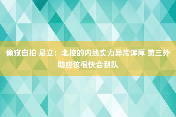 偷窥自拍 易立：北控的内线实力异常浑厚 第三外助应该很快会到队