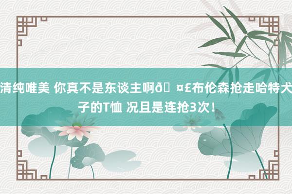 清纯唯美 你真不是东谈主啊🤣布伦森抢走哈特犬子的T恤 况且是连抢3次！