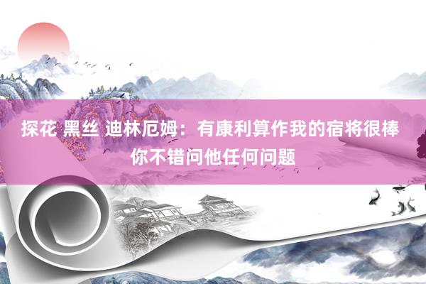 探花 黑丝 迪林厄姆：有康利算作我的宿将很棒 你不错问他任何问题