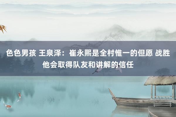 色色男孩 王泉泽：崔永熙是全村惟一的但愿 战胜他会取得队友和讲解的信任