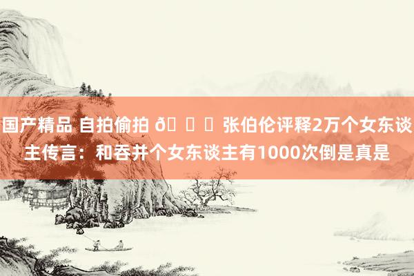 国产精品 自拍偷拍 👀张伯伦评释2万个女东谈主传言：和吞并个女东谈主有1000次倒是真是