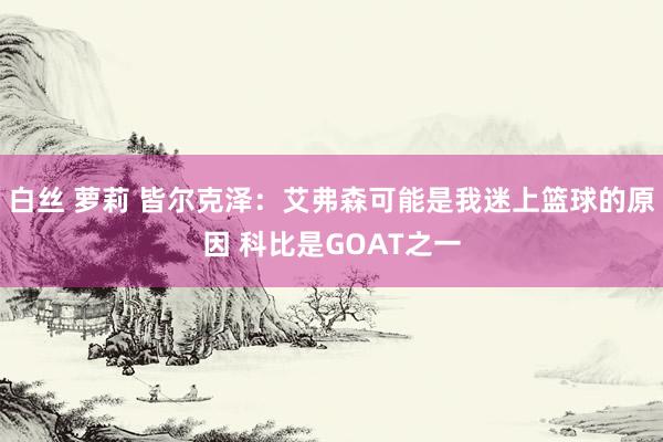 白丝 萝莉 皆尔克泽：艾弗森可能是我迷上篮球的原因 科比是GOAT之一