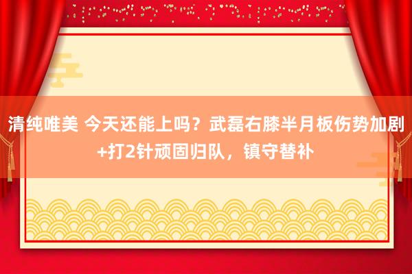 清纯唯美 今天还能上吗？武磊右膝半月板伤势加剧+打2针顽固归队，镇守替补