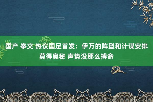 国产 拳交 热议国足首发：伊万的阵型和计谋安排莫得奥秘 声势没那么搏命