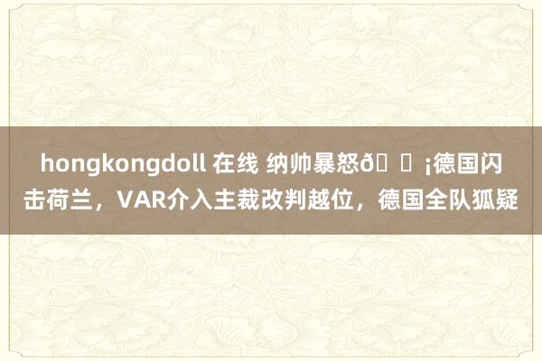 hongkongdoll 在线 纳帅暴怒😡德国闪击荷兰，VAR介入主裁改判越位，德国全队狐疑