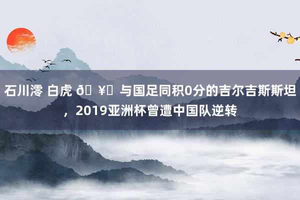 石川澪 白虎 🥚与国足同积0分的吉尔吉斯斯坦，2019亚洲杯曾遭中国队逆转