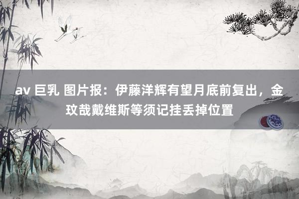 av 巨乳 图片报：伊藤洋辉有望月底前复出，金玟哉戴维斯等须记挂丢掉位置
