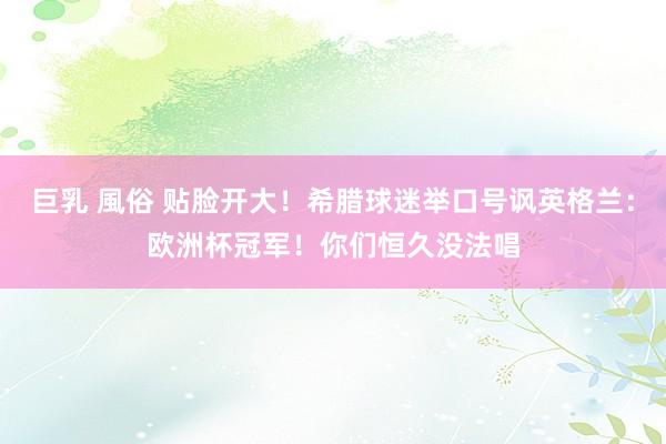 巨乳 風俗 贴脸开大！希腊球迷举口号讽英格兰：欧洲杯冠军！你们恒久没法唱