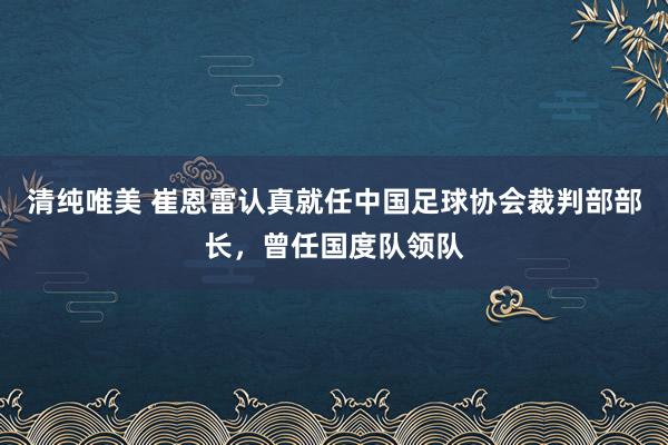 清纯唯美 崔恩雷认真就任中国足球协会裁判部部长，曾任国度队领队