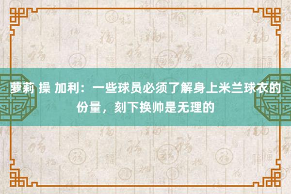 萝莉 操 加利：一些球员必须了解身上米兰球衣的份量，刻下换帅是无理的