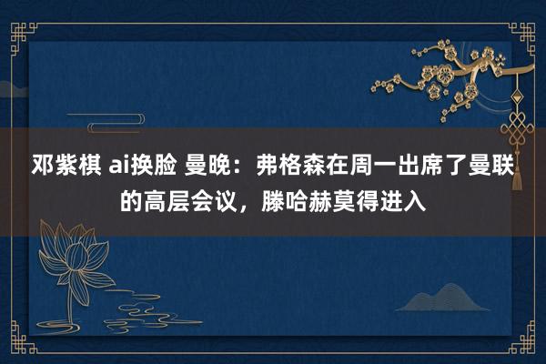 邓紫棋 ai换脸 曼晚：弗格森在周一出席了曼联的高层会议，滕哈赫莫得进入