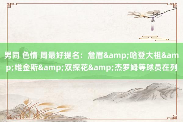 男同 色情 周最好提名：詹眉&哈登大祖&维金斯&双探花&杰罗姆等球员在列