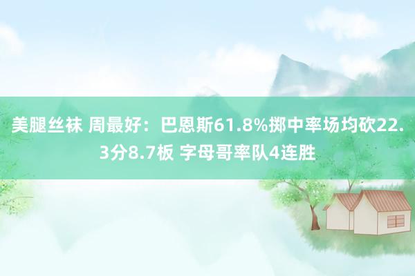 美腿丝袜 周最好：巴恩斯61.8%掷中率场均砍22.3分8.7板 字母哥率队4连胜