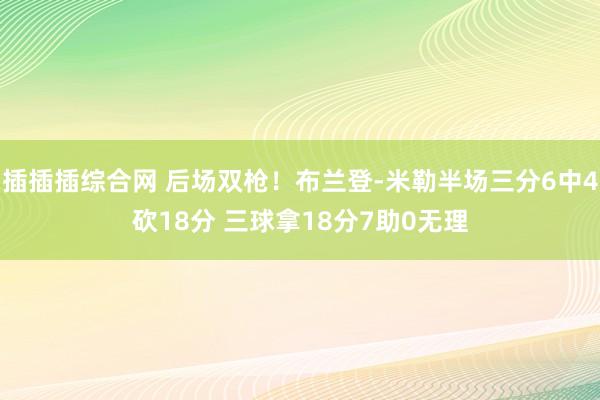插插插综合网 后场双枪！布兰登-米勒半场三分6中4砍18分 三球拿18分7助0无理