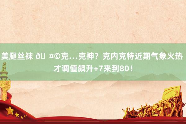 美腿丝袜 🤩克…克神？克内克特近期气象火热 才调值飙升+7来到80！