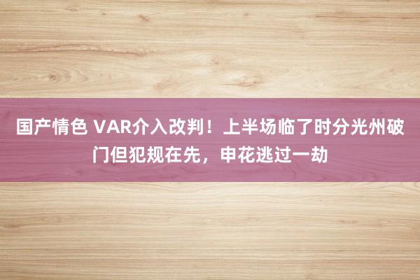 国产情色 VAR介入改判！上半场临了时分光州破门但犯规在先，申花逃过一劫