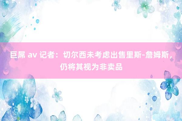 巨屌 av 记者：切尔西未考虑出售里斯-詹姆斯，仍将其视为非卖品