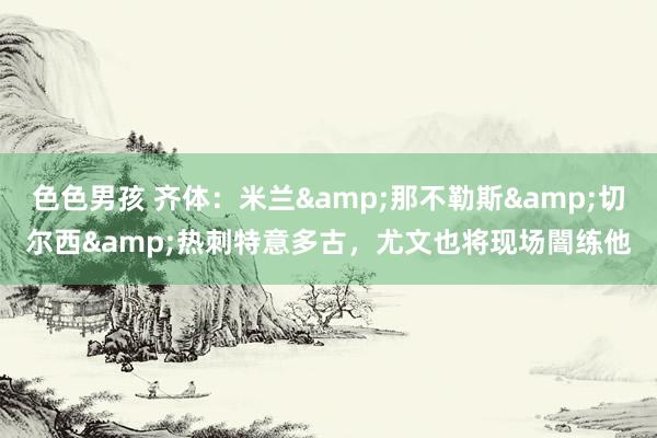 色色男孩 齐体：米兰&那不勒斯&切尔西&热刺特意多古，尤文也将现场闇练他