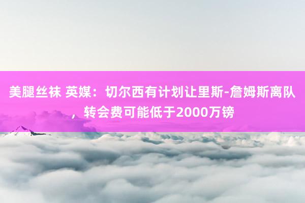 美腿丝袜 英媒：切尔西有计划让里斯-詹姆斯离队，转会费可能低于2000万镑