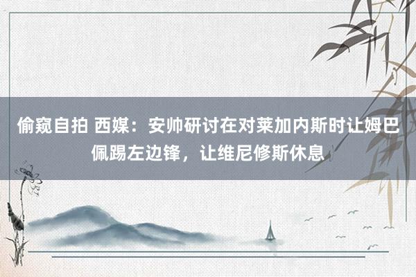 偷窥自拍 西媒：安帅研讨在对莱加内斯时让姆巴佩踢左边锋，让维尼修斯休息