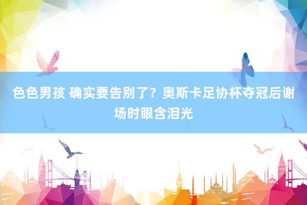 色色男孩 确实要告别了？奥斯卡足协杯夺冠后谢场时眼含泪光