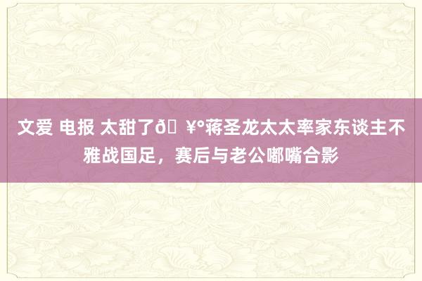 文爱 电报 太甜了🥰蒋圣龙太太率家东谈主不雅战国足，赛后与老公嘟嘴合影
