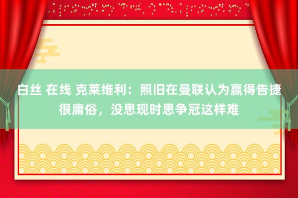 白丝 在线 克莱维利：照旧在曼联认为赢得告捷很庸俗，没思现时思争冠这样难