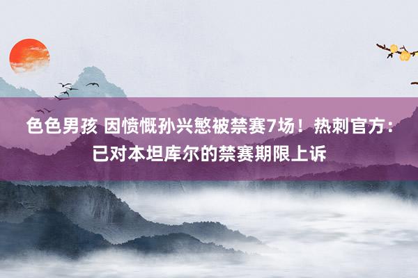 色色男孩 因愤慨孙兴慜被禁赛7场！热刺官方：已对本坦库尔的禁赛期限上诉