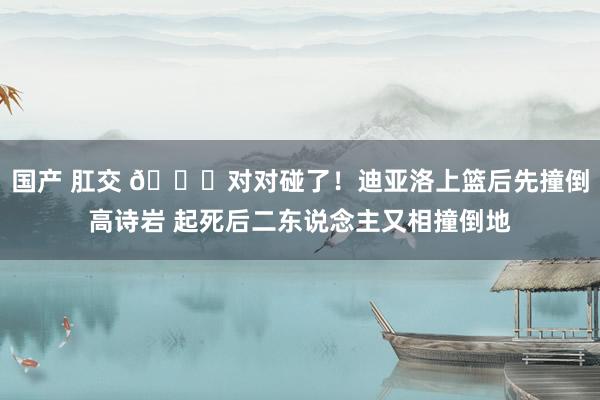 国产 肛交 😂对对碰了！迪亚洛上篮后先撞倒高诗岩 起死后二东说念主又相撞倒地