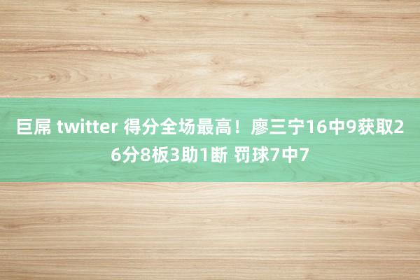 巨屌 twitter 得分全场最高！廖三宁16中9获取26分8板3助1断 罚球7中7