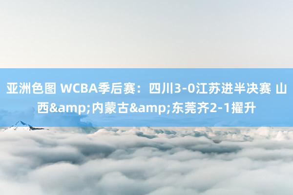 亚洲色图 WCBA季后赛：四川3-0江苏进半决赛 山西&内蒙古&东莞齐2-1擢升