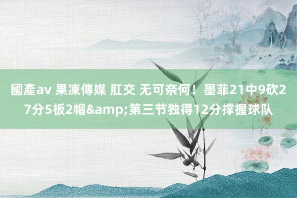 國產av 果凍傳媒 肛交 无可奈何！墨菲21中9砍27分5板2帽&第三节独得12分撑握球队