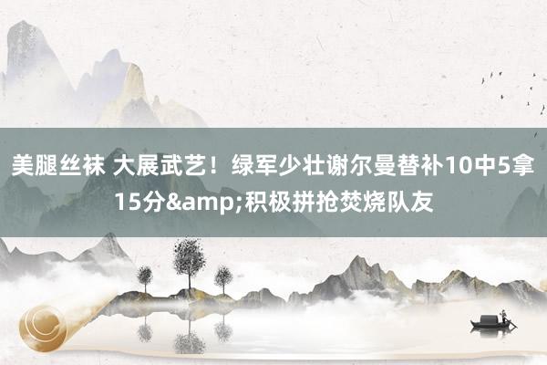 美腿丝袜 大展武艺！绿军少壮谢尔曼替补10中5拿15分&积极拼抢焚烧队友