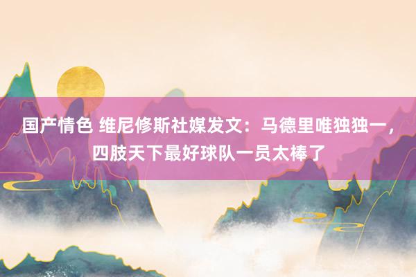 国产情色 维尼修斯社媒发文：马德里唯独独一，四肢天下最好球队一员太棒了