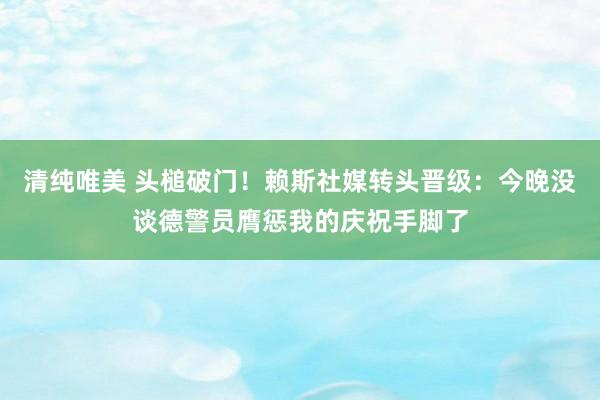 清纯唯美 头槌破门！赖斯社媒转头晋级：今晚没谈德警员膺惩我的庆祝手脚了
